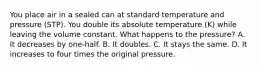 You place air in a sealed can at standard temperature and pressure (STP). You double its absolute temperature (K) while leaving the volume constant. What happens to the pressure? A. It decreases by one-half. B. It doubles. C. It stays the same. D. It increases to four times the original pressure.