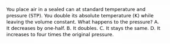 You place air in a sealed can at standard temperature and pressure (STP). You double its absolute temperature (K) while leaving the volume constant. What happens to the pressure? A. It decreases by one-half. B. It doubles. C. It stays the same. D. It increases to four times the original pressure.