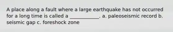 A place along a fault where a large earthquake has not occurred for a long time is called a ____________. a. paleoseismic record b. seismic gap c. foreshock zone