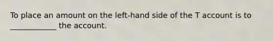 To place an amount on the left-hand side of the T account is to ____________ the account.