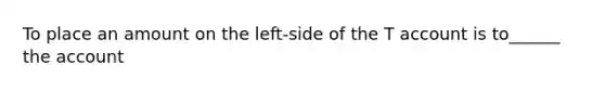 To place an amount on the left-side of the T account is to______ the account