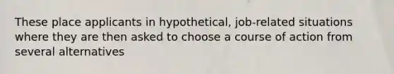 These place applicants in hypothetical, job-related situations where they are then asked to choose a course of action from several alternatives