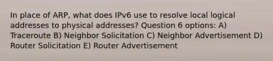 In place of ARP, what does IPv6 use to resolve local logical addresses to physical addresses? Question 6 options: A) Traceroute B) Neighbor Solicitation C) Neighbor Advertisement D) Router Solicitation E) Router Advertisement