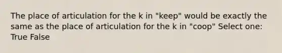 The place of articulation for the k in "keep" would be exactly the same as the place of articulation for the k in "coop" Select one: True False