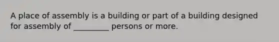 A place of assembly is a building or part of a building designed for assembly of _________ persons or more.