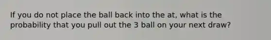 If you do not place the ball back into the at, what is the probability that you pull out the 3 ball on your next draw?