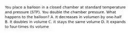 You place a balloon in a closed chamber at standard temperature and pressure (STP). You double the chamber pressure. What happens to the balloon? A. It decreases in volumen by one-half B. It doubles in volume C. It stays the same volume D. It expands to four-times its volume