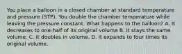 You place a balloon in a closed chamber at standard temperature and pressure (STP). You double the chamber temperature while leaving the pressure constant. What happens to the balloon? A. It decreases to one-half of its original volume B. It stays the same volume. C. It doubles in volume. D. It expands to four times its original volume.