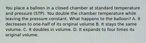 You place a balloon in a closed chamber at standard temperature and pressure (STP). You double the chamber temperature while leaving the pressure constant. What happens to the balloon? A. It decreases to one-half of its original volume B. It stays the same volume. C. It doubles in volume. D. It expands to four times its original volume.