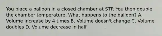 You place a balloon in a closed chamber at STP. You then double the chamber temperature. What happens to the balloon? A. Volume increase by 4 times B. Volume doesn't change C. Volume doubles D. Volume decrease in half