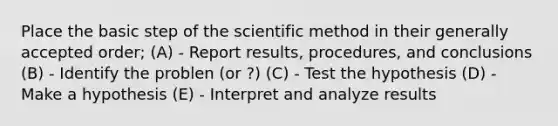 Place the basic step of the scientific method in their generally accepted order; (A) - Report results, procedures, and conclusions (B) - Identify the problen (or ?) (C) - Test the hypothesis (D) - Make a hypothesis (E) - Interpret and analyze results