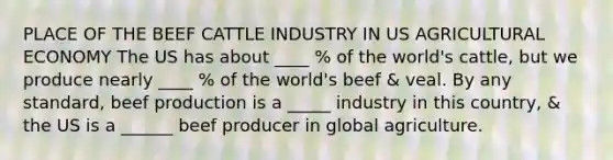 PLACE OF THE BEEF CATTLE INDUSTRY IN US AGRICULTURAL ECONOMY The US has about ____ % of the world's cattle, but we produce nearly ____ % of the world's beef & veal. By any standard, beef production is a _____ industry in this country, & the US is a ______ beef producer in global agriculture.