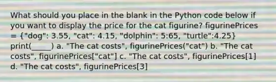 What should you place in the blank in the Python code below if you want to display the price for the cat figurine? figurinePrices = ("dog": 3.55, "cat": 4.15, "dolphin": 5:65, "turtle":4.25) print(_____) a. "The cat costs", figurinePrices("cat") b. "The cat costs", figurinePrices["cat"] c. "The cat costs", figurinePrices[1] d. "The cat costs", figurinePrices[3]