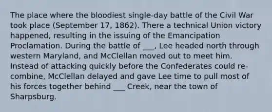 The place where the bloodiest single-day battle of the Civil War took place (September 17, 1862). There a technical Union victory happened, resulting in the issuing of the Emancipation Proclamation. During the battle of ___, Lee headed north through western Maryland, and McClellan moved out to meet him. Instead of attacking quickly before the Confederates could re-combine, McClellan delayed and gave Lee time to pull most of his forces together behind ___ Creek, near the town of Sharpsburg.