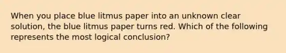 When you place blue litmus paper into an unknown clear solution, the blue litmus paper turns red. Which of the following represents the most logical conclusion?