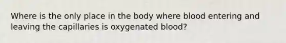 Where is the only place in the body where blood entering and leaving the capillaries is oxygenated blood?