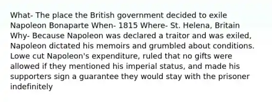 What- The place the British government decided to exile Napoleon Bonaparte When- 1815 Where- St. Helena, Britain Why- Because Napoleon was declared a traitor and was exiled, Napoleon dictated his memoirs and grumbled about conditions. Lowe cut Napoleon's expenditure, ruled that no gifts were allowed if they mentioned his imperial status, and made his supporters sign a guarantee they would stay with the prisoner indefinitely