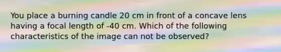 You place a burning candle 20 cm in front of a concave lens having a focal length of -40 cm. Which of the following characteristics of the image can not be observed?