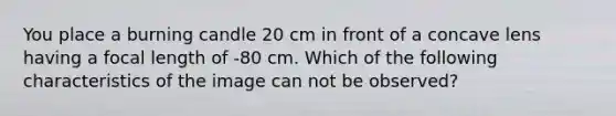 You place a burning candle 20 cm in front of a concave lens having a focal length of -80 cm. Which of the following characteristics of the image can not be observed?