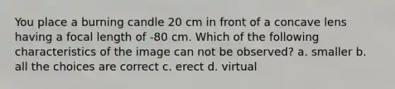 You place a burning candle 20 cm in front of a concave lens having a focal length of -80 cm. Which of the following characteristics of the image can not be observed? a. smaller b. all the choices are correct c. erect d. virtual