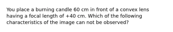 You place a burning candle 60 cm in front of a convex lens having a focal length of +40 cm. Which of the following characteristics of the image can not be observed?