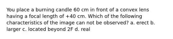 You place a burning candle 60 cm in front of a convex lens having a focal length of +40 cm. Which of the following characteristics of the image can not be observed? a. erect b. larger c. located beyond 2F d. real