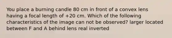 You place a burning candle 80 cm in front of a convex lens having a focal length of +20 cm. Which of the following characteristics of the image can not be observed? larger located between F and A behind lens real inverted