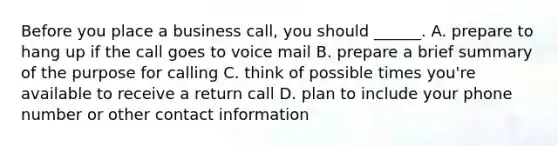 Before you place a business call, you should ______. A. prepare to hang up if the call goes to voice mail B. prepare a brief summary of the purpose for calling C. think of possible times you're available to receive a return call D. plan to include your phone number or other contact information