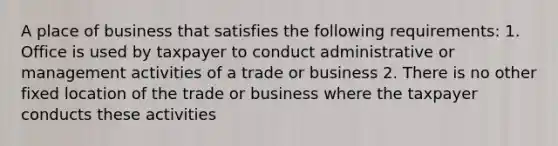 A place of business that satisfies the following requirements: 1. Office is used by taxpayer to conduct administrative or management activities of a trade or business 2. There is no other fixed location of the trade or business where the taxpayer conducts these activities