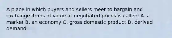 A place in which buyers and sellers meet to bargain and exchange items of value at negotiated prices is called: A. a market B. an economy C. gross domestic product D. derived demand