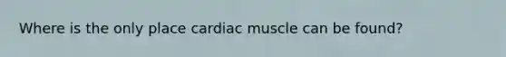 Where is the only place cardiac muscle can be found?