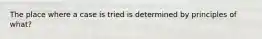 The place where a case is tried is determined by principles of what?