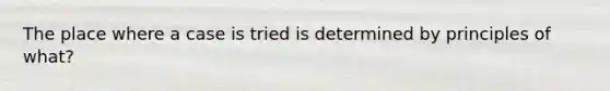 The place where a case is tried is determined by principles of what?