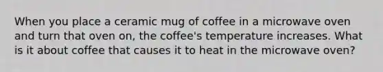 When you place a ceramic mug of coffee in a microwave oven and turn that oven on, the coffee's temperature increases. What is it about coffee that causes it to heat in the microwave oven?