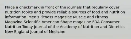 Place a checkmark in front of the journals that regularly cover nutrition topics and provide reliable sources of food and nutrition information. Men's Fitness Magazine Muscle and Fitness Magazine Scientific American Shape magazine FDA Consumer Nutrition Today Journal of the Academy of Nutrition and Dietetics New England Journal of Medicine