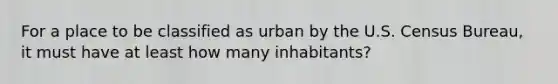 For a place to be classified as urban by the U.S. Census Bureau, it must have at least how many inhabitants?