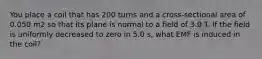 You place a coil that has 200 turns and a cross-sectional area of 0.050 m2 so that its plane is normal to a field of 3.0 T. If the field is uniformly decreased to zero in 5.0 s, what EMF is induced in the coil?