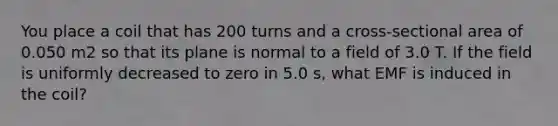 You place a coil that has 200 turns and a cross-sectional area of 0.050 m2 so that its plane is normal to a field of 3.0 T. If the field is uniformly decreased to zero in 5.0 s, what EMF is induced in the coil?