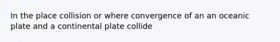 In the place collision or where convergence of an an oceanic plate and a continental plate collide