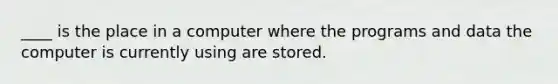 ____ is the place in a computer where the programs and data the computer is currently using are stored.