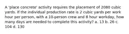 A 'place concrete' activity requires the placement of 2080 cubic yards. If the individual production rate is 2 cubic yards per work hour per person, with a 10-person crew and 8 hour workday, how many days are needed to complete this activity? a. 13 b. 26 c. 104 d. 130