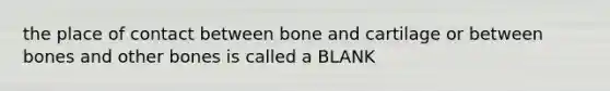 the place of contact between bone and cartilage or between bones and other bones is called a BLANK