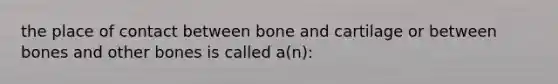 the place of contact between bone and cartilage or between bones and other bones is called a(n):