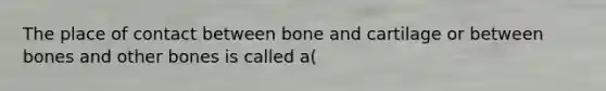 The place of contact between bone and cartilage or between bones and other bones is called a(