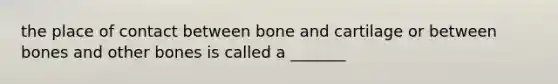 the place of contact between bone and cartilage or between bones and other bones is called a _______