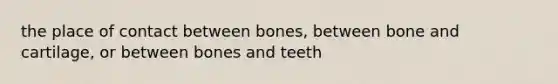 the place of contact between bones, between bone and cartilage, or between bones and teeth