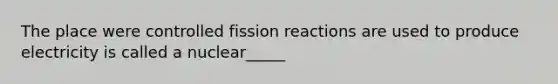 The place were controlled fission reactions are used to produce electricity is called a nuclear_____