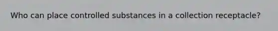 Who can place controlled substances in a collection receptacle?