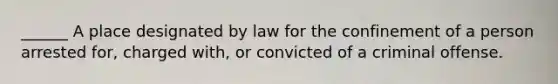 ______ A place designated by law for the confinement of a person arrested for, charged with, or convicted of a criminal offense.