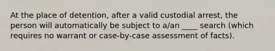 At the place of detention, after a valid custodial arrest, the person will automatically be subject to a/an ____ search (which requires no warrant or case-by-case assessment of facts).